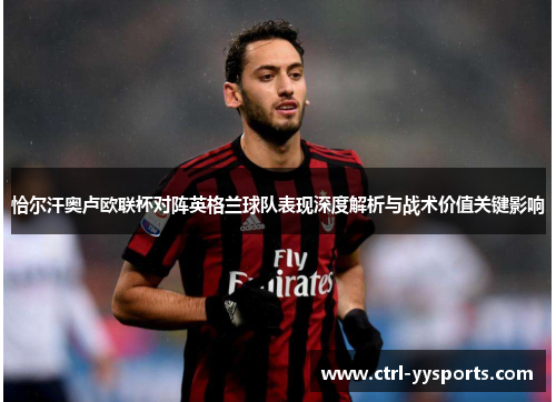 恰尔汗奥卢欧联杯对阵英格兰球队表现深度解析与战术价值关键影响