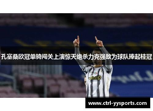 孔塞桑欧冠单骑闯关上演惊天绝杀力克强敌为球队捧起桂冠