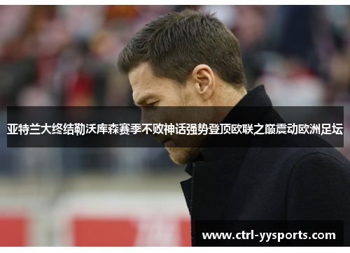 亚特兰大终结勒沃库森赛季不败神话强势登顶欧联之巅震动欧洲足坛