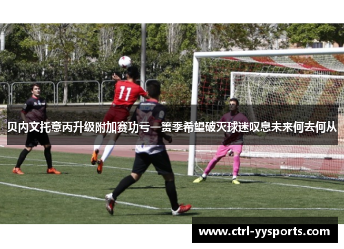 贝内文托意丙升级附加赛功亏一篑季希望破灭球迷叹息未来何去何从